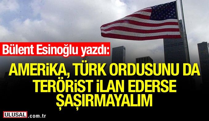 Amerika Türk Ordusunu da terörist ilan ederse şaşırmayalım