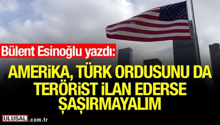 Amerika Türk Ordusunu da terörist ilan ederse şaşırmayalım
