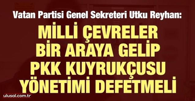 Utku Reyhan: Milli çevreler bir araya gelip PKK kuyrukçusu yönetimi defetmeli