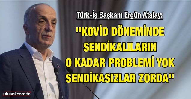 Türkİş Başkanı Ergün Atalay: ''Kovid döneminde sendikalıların o kadar problemi yok sendikasızlar zorda''