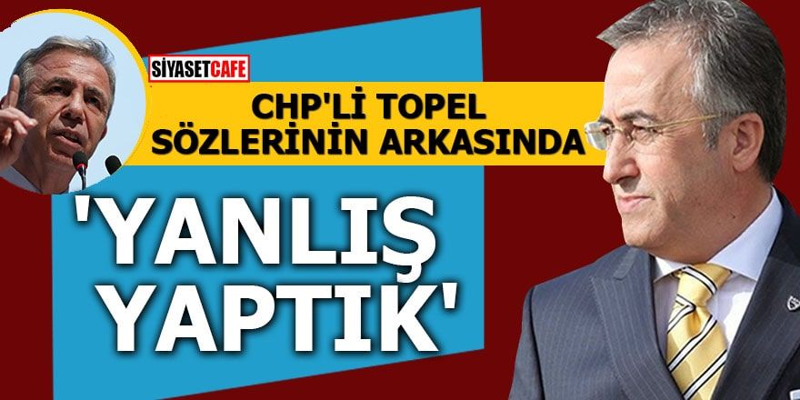 CHP'li Topel sözlerinin arkasında 'Yanlış yaptık'