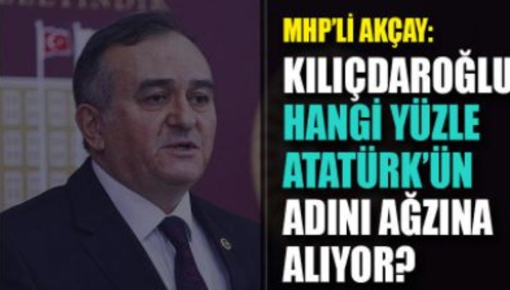 MHP'li Akçay: Kılıçdaroğlu hangi yüzle Atatürk’ün adını ağzına alıyor