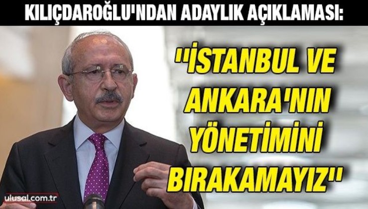 Kılıçdaroğlu'ndan adaylık açıklaması: ''İstanbul ve Ankara'nın yönetimini bırakamayız''