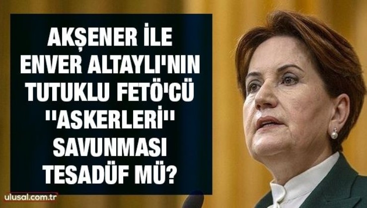Akşener ile Enver Altaylı'nın tutuklu FETÖ'cü ''askerleri'' savunması tesadüf mü?