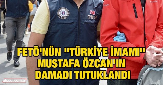 FETÖ'nün ''Türkiye imamı'' Mustafa Özcan'ın damadı tutuklandı