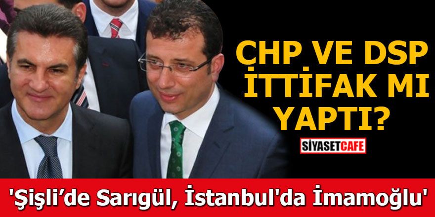 CHP ile DSP ittifak mı yaptı ? 'Şişli’de Sarıgül İstanbul'da İmamoğlu'