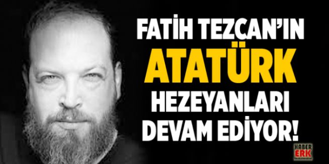 Fatih Tezcan’ın Atatürk hezeyanları devam ediyor!