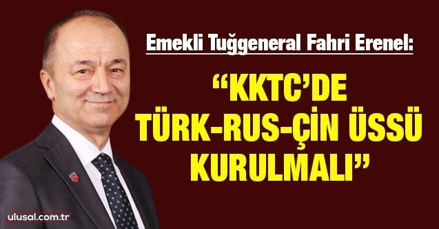 Emekli Tuğgeneral Fahri Erenel: "KKTC’de TürkRusÇin üssü kurulmalı"