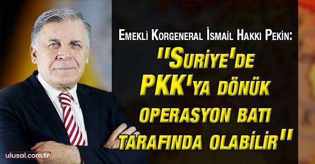 Emekli Korgeneral İsmail Hakkı Pekin: ''Suriye'de PKK'ya dönük operasyon batı tarafında olabilir''
