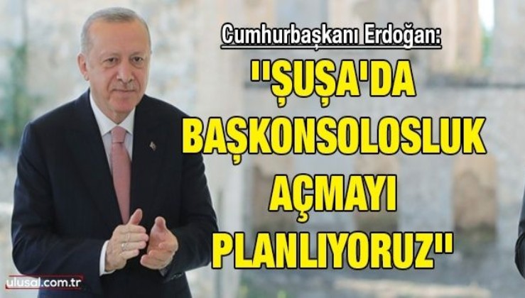 Cumhurbaşkanı Erdoğan: ''Şuşa'da başkonsolosluk açmayı planlıyoruz''