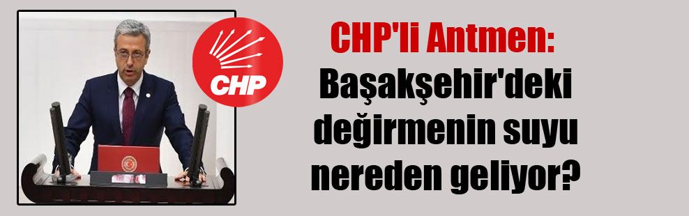 Başakşehir neden kollanıyor! CHP’li Antmen: Başakşehir’deki değirmenin suyu nereden geliyor?