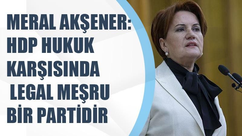 İYİ Parti Genel Başkanı Meral Akşener:HDP hukuk karşısında meşrudur