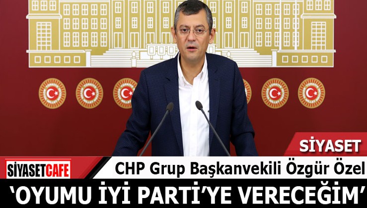 CHP'li Özgür Özel: Oyumu İYİ Parti'ye vereceğim