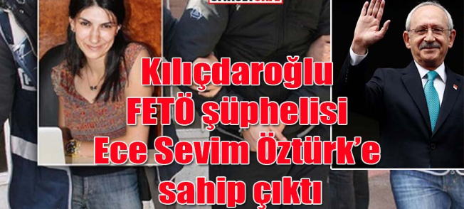 Kılıçdaroğlu FETÖ şüphelisi Ece Sevim Öztürk’e sahip çıktı