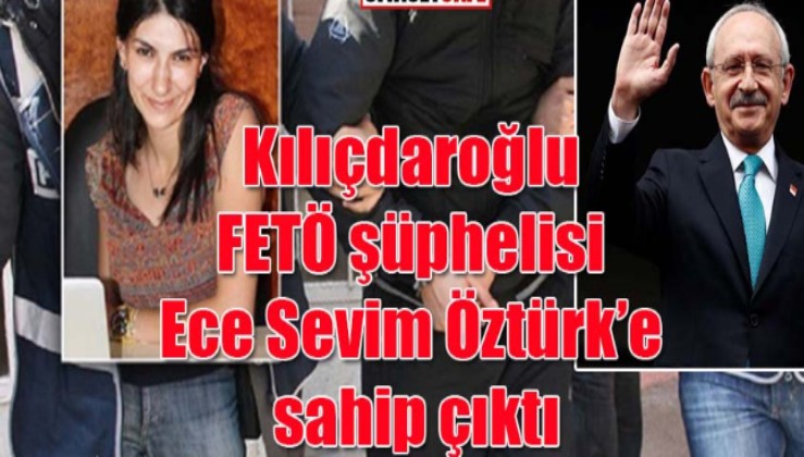 Kılıçdaroğlu FETÖ şüphelisi Ece Sevim Öztürk’e sahip çıktı