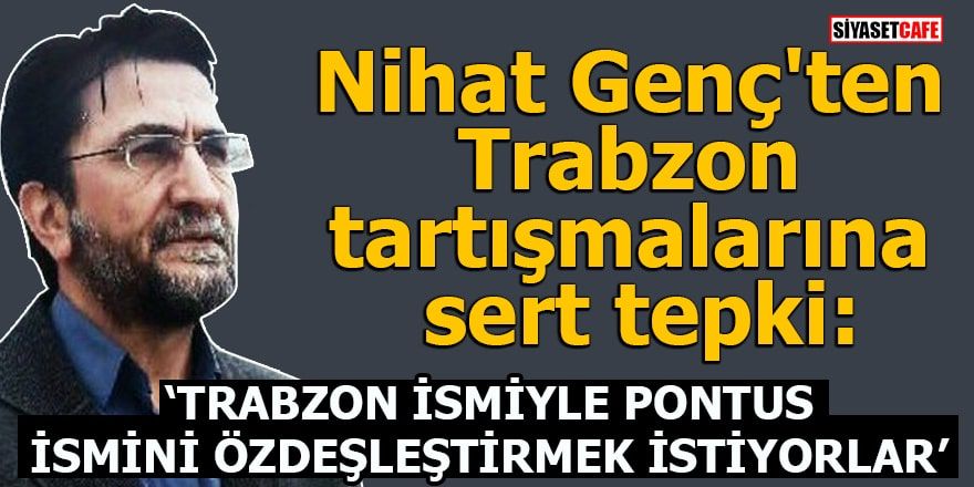 Nihat Genç:Trabzon ismiyle Pontus ismini özdeşleştirmek istiyorlar