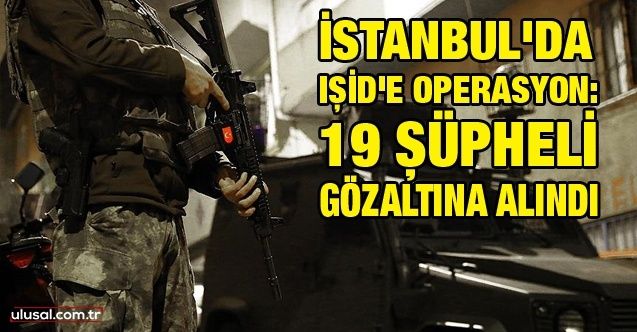 İstanbul'da IŞİD'e operasyon: 19 şüpheli gözaltına alındı