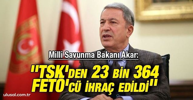 Milli Savunma Bakanı Akar: ''TSK'den 23 bin 364 FETÖ'cü ihraç edildi''