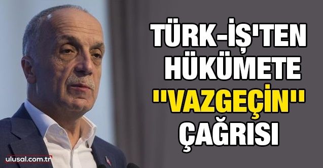 Türkİş'ten hükümete ''vazgeçin'' çağrısı