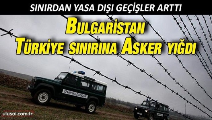 Bulgaristan Türkiye sınırına asker yığdı: Sınırdan yasa dışı geçişler arttı