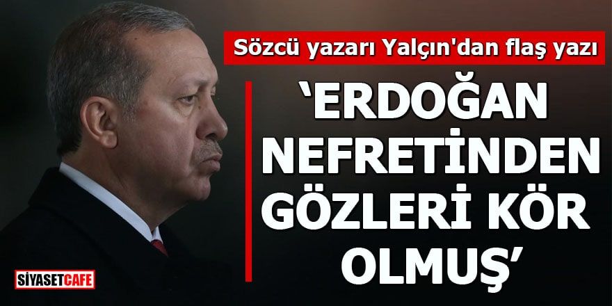 Sözcü yazarı Yalçın'dan flaş yazı "Erdoğan nefretinden gözleri kör olmuş"
