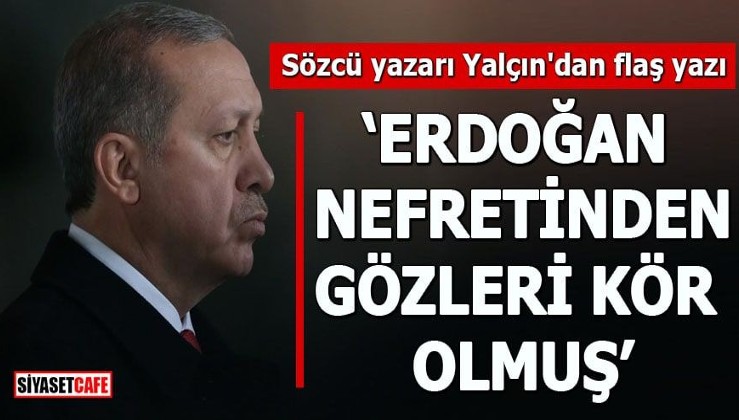 Sözcü yazarı Yalçın'dan flaş yazı "Erdoğan nefretinden gözleri kör olmuş"
