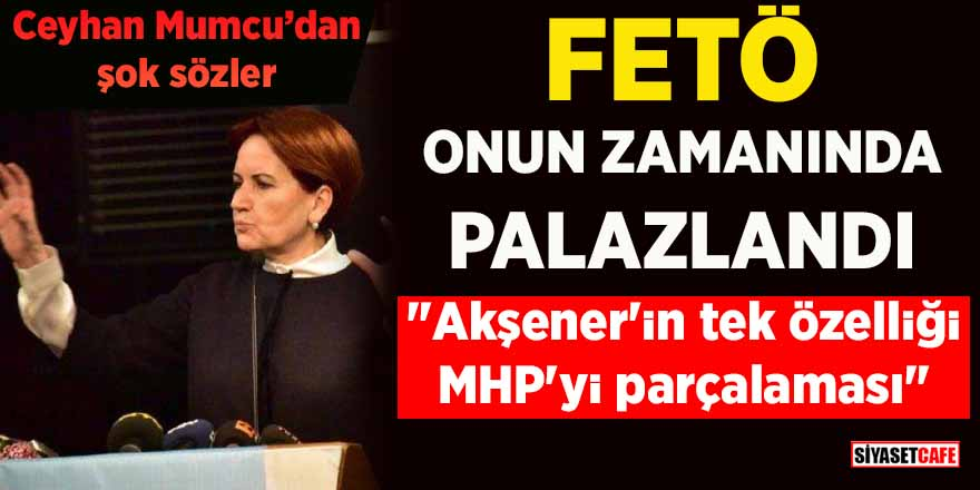 Ceyhan Mumcu'dan şok sözler: “Akşener’in tek özelliği MHP’yi parçalaması”