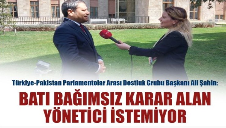 Türkiye-Pakistan Parlamentolar Arası Dostluk Grubu Başkanı Ali Şahin: Batı bağımsız karar alan yönetici istemiyor