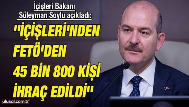 İçişleri Bakanı Süleyman Soylu açıkladı: ''İçişleri'nden FETÖ'den 45 bin 800 kişi ihraç edildi''