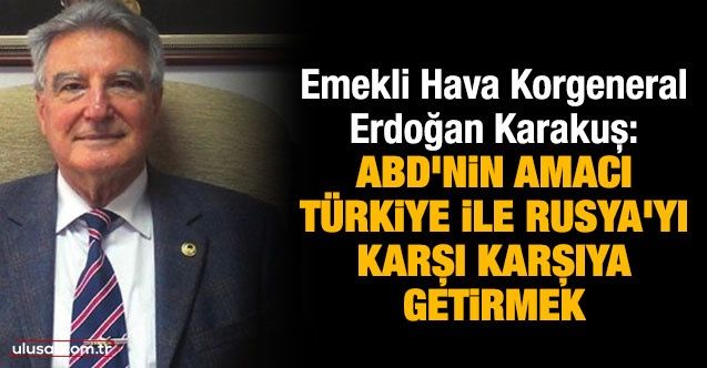 Emekli Hava Korgeneral Erdoğan Karakuş: ABD'nin amacı Türkiye ile Rusya’yı karşı karşıya getirmek