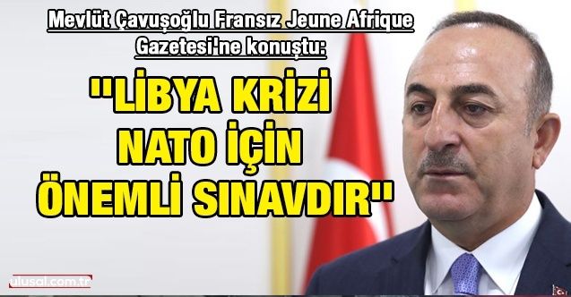 Dışişleri Bakanı Mevlüt Çavuşoğlu Fransız Jeune Afrique Gazetesi'ne konuştu: ''Libya krizi NATO için önemli sınavdır''