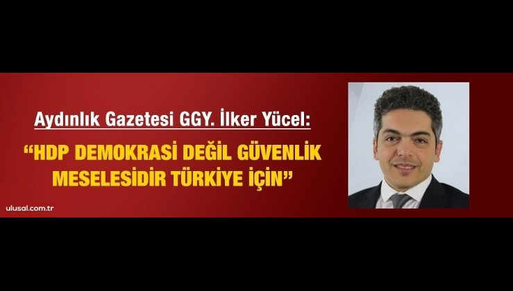 Aydınlık Gazetesi GYY. M. İlker Yücel: "HDP demokrasi değil güvenlik konusudur Türkiye için!"