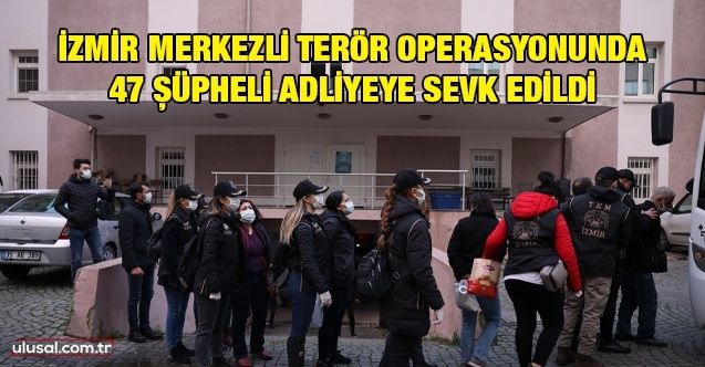 İzmir merkezli terör operasyonunda 47 şüpheli adliyeye sevk edildi