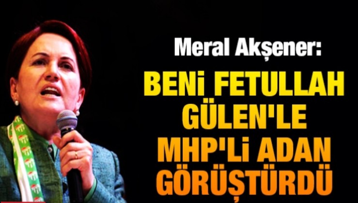 Meral Akşener : Beni Fetullah Gülen'le MHP'li Adan görüştürdü