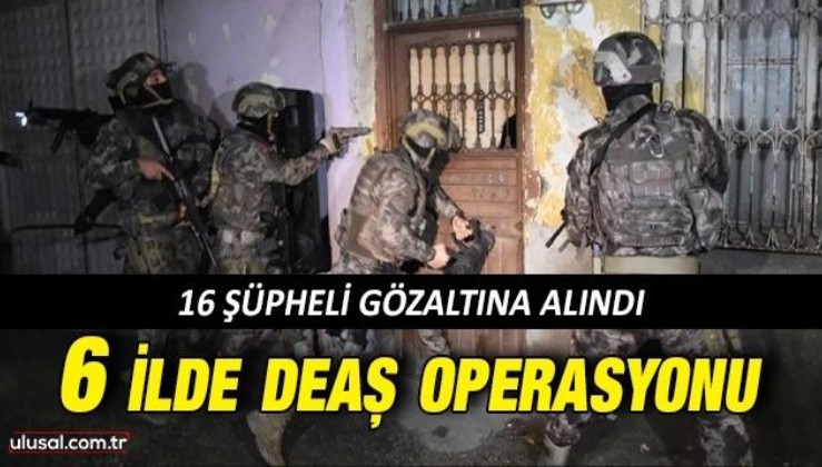 6 ilde DEAŞ operasyonu: 16 şüpheli gözaltına alındı