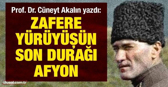 Prof. Dr. Cüneyt Akalın yazdı: Zafere yürüyüşün son durağı: Afyon
