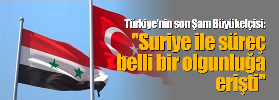 Türkiye'nin son Şam Büyükelçisi: ''Suriye ile süreç belli bir olgunluğa erişti''