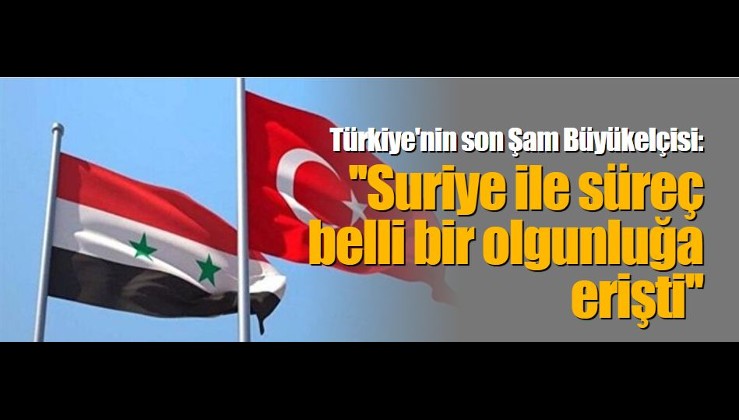 Türkiye'nin son Şam Büyükelçisi: ''Suriye ile süreç belli bir olgunluğa erişti''