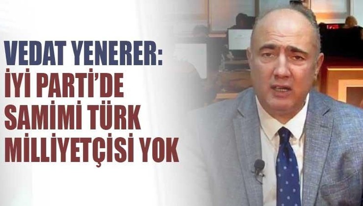 İYİ Parti'den istifa eden Vedat Yenerer: İYİ Parti'de samimi Türk milliyetçisi yok