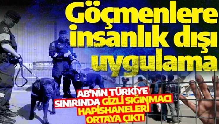 İnsanlık dışı uygulama! AB'nin Türkiye sınırında gizli sığınmacı hapishaneleri ortaya çıktı