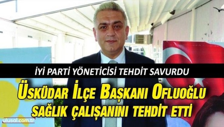 İyi Parti yöneticisi tehdit savurdu: Üsküdar İlçe Başkanı Ofluoğlu sağlık çalışanını tehdit etti