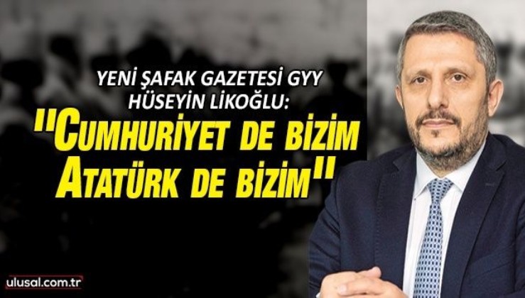 Yeni Şafak Gazetesi GYY Hüseyin Likoğlu'ndan dikkat çeken yazı: ''Cumhuriyet de bizim, Atatürk de bizim''