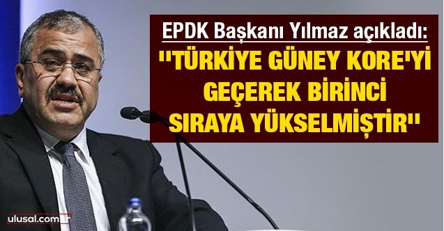 EPDK Başkanı Yılmaz açıkladı: ''Türkiye Güney Kore’yi geçerek birinci sıraya yükselmiştir''