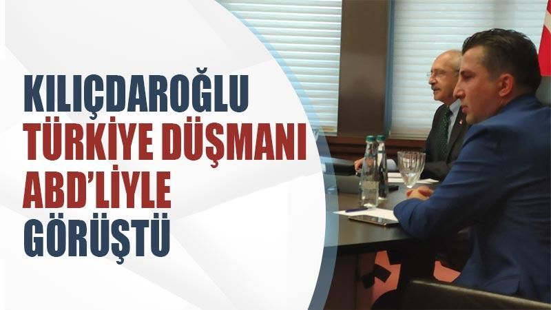 Kılıçdaroğlu Türkiye düşmanı ABD’liyle görüştü