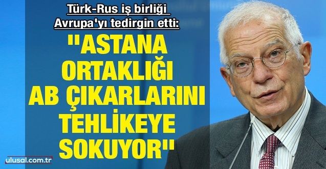 TürkRus iş birliği Avrupa'yı tedirgin etti: ''Astana ortaklığı AB çıkarlarını tehlikeye sokuyor''