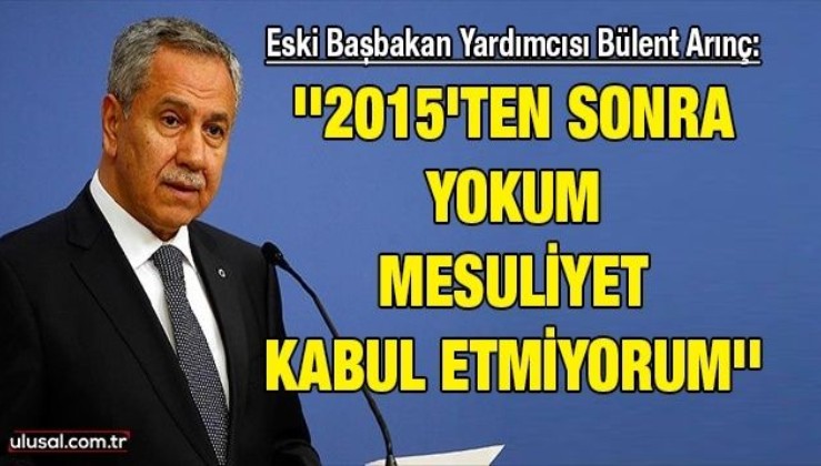Eski Başbakan Yardımcısı Bülent Arınç: ''2015'ten sonra yokum mesuliyet kabul etmiyorum''