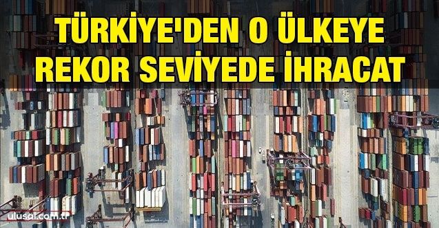 Türkiye'den o ülkeye rekor seviyede ihracat