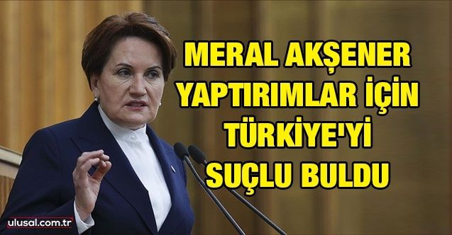 Meral Akşener yaptırımlar için Türkiye'yi suçlu buldu