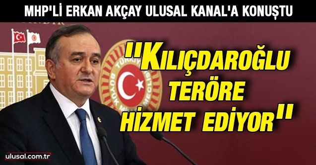 MHP Grup Başkanvekili Erkan Akçay Ulusal Kanal'a konuştu: ''Kılıçdaroğlu teröre hizmet ediyor''