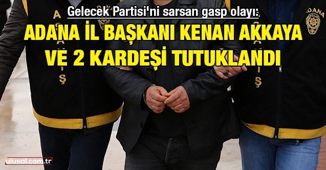 Gelecek Partisi'ni sarsan gasp olayı: Adana İl Başkanı Kenan Akkaya ve 2 kardeşi tutuklandı